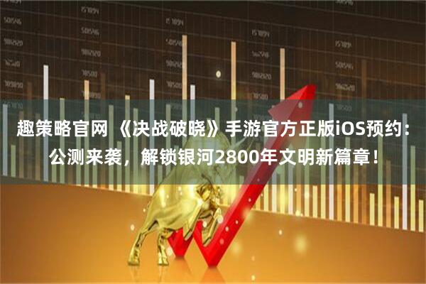 趣策略官网 《决战破晓》手游官方正版iOS预约：公测来袭，解锁银河2800年文明新篇章！