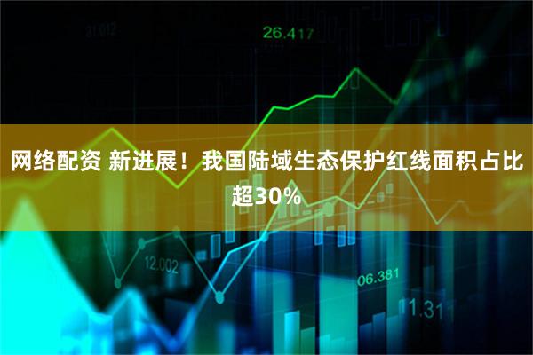 网络配资 新进展！我国陆域生态保护红线面积占比超30%