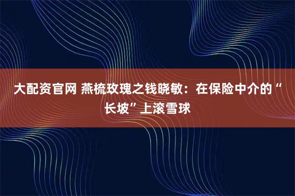 大配资官网 燕梳玫瑰之钱晓敏：在保险中介的“长坡”上滚雪球