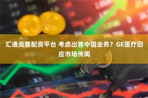 汇通资管配资平台 考虑出售中国业务？GE医疗回应市场传闻