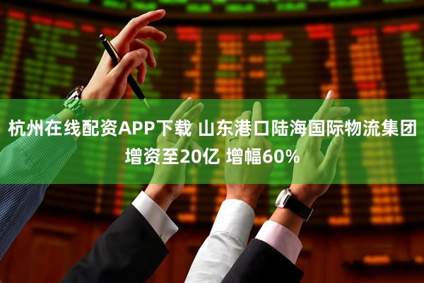 杭州在线配资APP下载 山东港口陆海国际物流集团增资至20亿 增幅60%