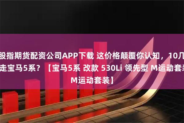 股指期货配资公司APP下载 这价格颠覆你认知，10几万走宝马5系？【宝马5系 改款 530Li 领先型 M运动套装】