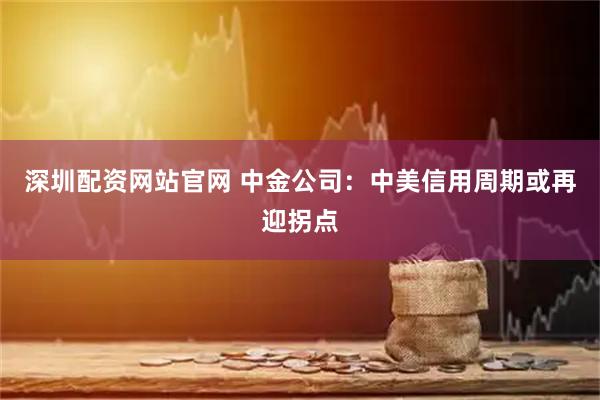 深圳配资网站官网 中金公司：中美信用周期或再迎拐点