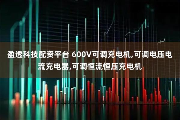 盈透科技配资平台 600V可调充电机,可调电压电流充电器,可调恒流恒压充电机