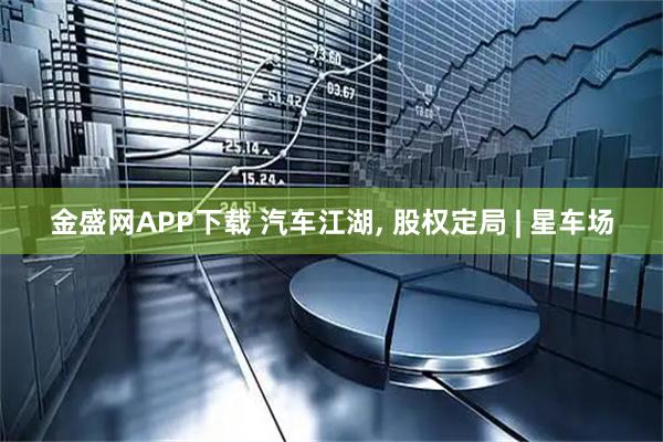 金盛网APP下载 汽车江湖, 股权定局 | 星车场