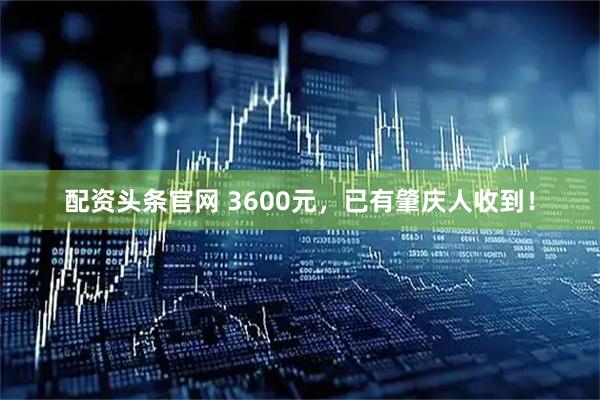配资头条官网 3600元，已有肇庆人收到！