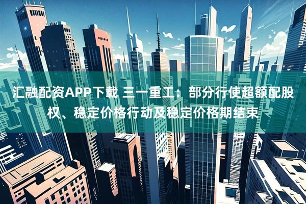 汇融配资APP下载 三一重工：部分行使超额配股权、稳定价格行动及稳定价格期结束