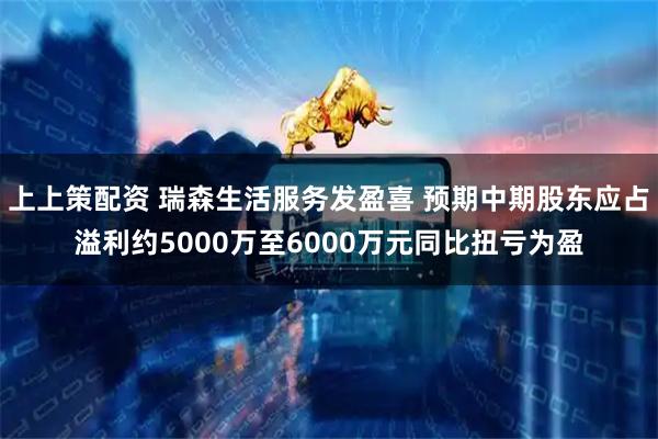 上上策配资 瑞森生活服务发盈喜 预期中期股东应占溢利约5000万至6000万元同比扭亏为盈