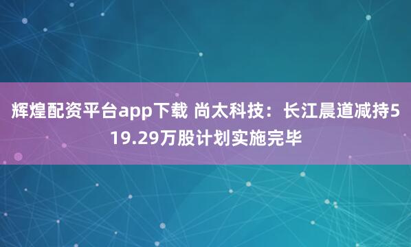 辉煌配资平台app下载 尚太科技：长江晨道减持519.29万股计划实施完毕