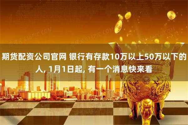 期货配资公司官网 银行有存款10万以上50万以下的人, 1月1日起, 有一个消息快来看