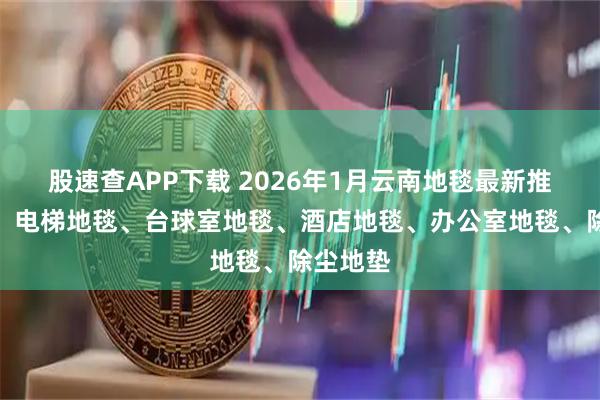 股速查APP下载 2026年1月云南地毯最新推荐厂家，电梯地毯、台球室地毯、酒店地毯、办公室地毯、除尘地垫