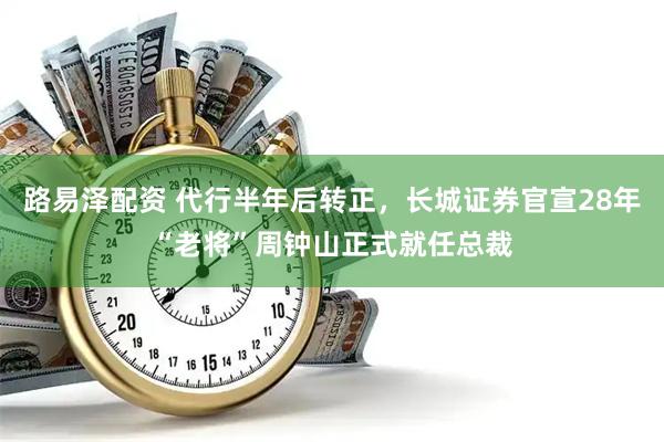 路易泽配资 代行半年后转正，长城证券官宣28年“老将”周钟山正式就任总裁