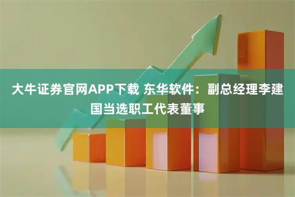 大牛证券官网APP下载 东华软件：副总经理李建国当选职工代表董事