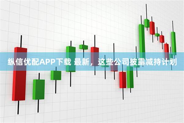 纵信优配APP下载 最新，这些公司披露减持计划