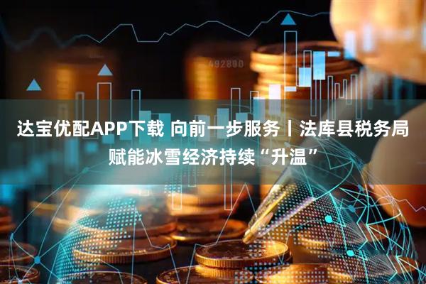 达宝优配APP下载 向前一步服务丨法库县税务局赋能冰雪经济持续“升温”