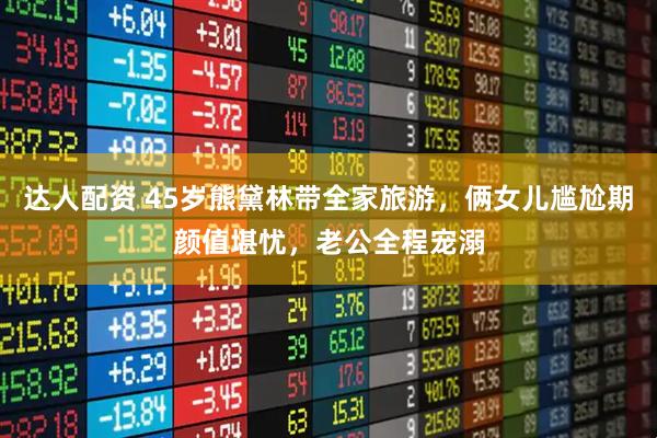 达人配资 45岁熊黛林带全家旅游，俩女儿尴尬期颜值堪忧，老公全程宠溺