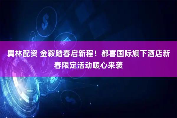 翼林配资 金鞍踏春启新程！都喜国际旗下酒店新春限定活动暖心来袭