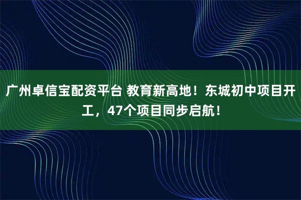 广州卓信宝配资平台 教育新高地!东城初中项目开工,47个项目同步启航!