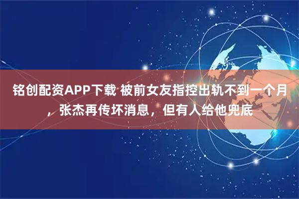 铭创配资APP下载 被前女友指控出轨不到一个月，张杰再传坏消息，但有人给他兜底