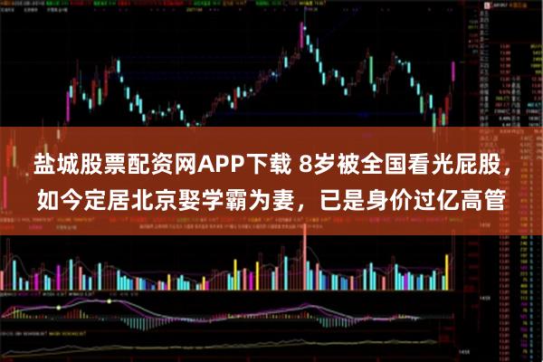 盐城股票配资网APP下载 8岁被全国看光屁股，如今定居北京娶学霸为妻，已是身价过亿高管