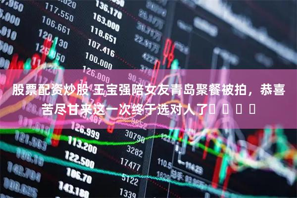 股票配资炒股 王宝强陪女友青岛聚餐被拍，恭喜苦尽甘来这一次终于选对人了​​​​
