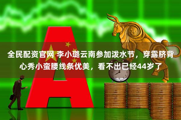 全民配资官网 李小璐云南参加泼水节，穿露脐背心秀小蛮腰线条优美，看不出已经44岁了