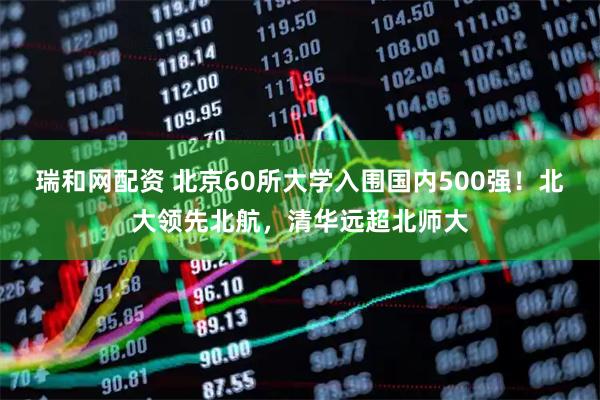 瑞和网配资 北京60所大学入围国内500强！北大领先北航，清华远超北师大