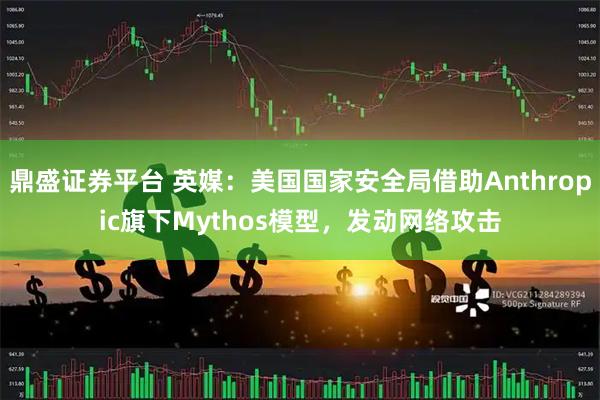 鼎盛证券平台 英媒：美国国家安全局借助Anthropic旗下Mythos模型，发动网络攻击
