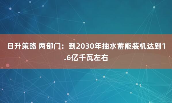 日升策略 两部门：到2030年抽水蓄能装机达到1.6亿千瓦左右