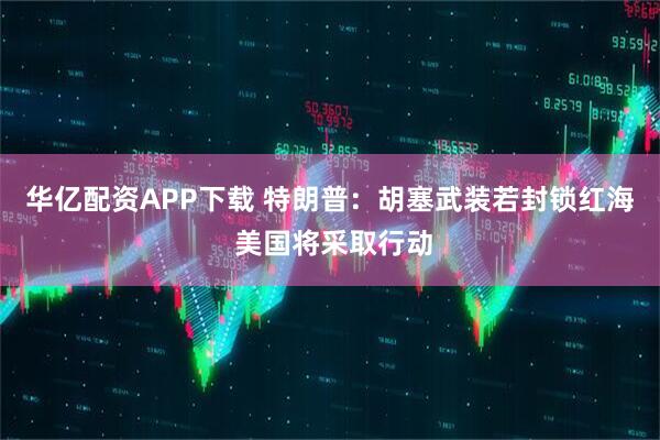 华亿配资APP下载 特朗普：胡塞武装若封锁红海 美国将采取行动