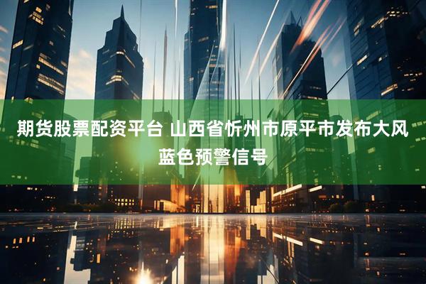 期货股票配资平台 山西省忻州市原平市发布大风蓝色预警信号